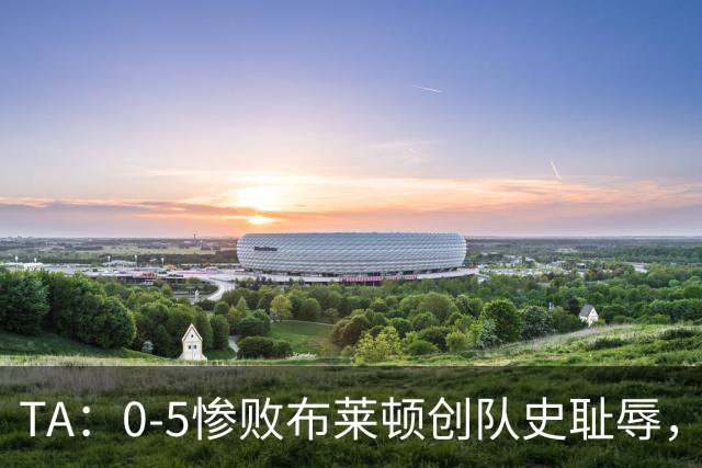 TA：0-5惨败布莱顿创队史耻辱，水晶宫主帅萨热帅位岌岌可危